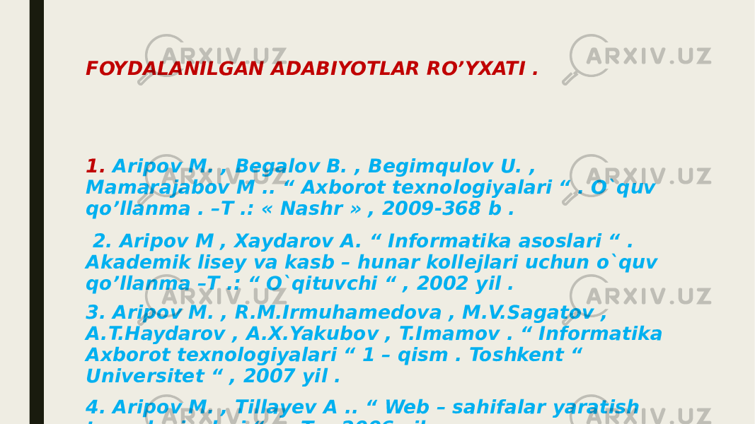 FOYDALANILGAN ADABIYOTLAR RO’YXATI . 1. Aripov M. , Begalov B. , Begimqulov U. , Mamarajabov M .. “ Axborot texnologiyalari “ . O`quv qo’llanma . –T .: « Nashr » , 2009-368 b . 2. Aripov M , Xaydarov A. “ Informatika asoslari “ . Akademik lisey va kasb – hunar kollejlari uchun o`quv qo’llanma –T .: “ O`qituvchi “ , 2002 yil . 3. Aripov M. , R.M.Irmuhamedova , M.V.Sagatov , A.T.Haydarov , A.X.Yakubov , T.Imamov . “ Informatika Axborot texnologiyalari “ 1 – qism . Toshkent “ Universitet “ , 2007 yil . 4. Aripov M. , Tillayev A .. “ Web – sahifalar yaratish texnologiyalari “ . – T .: 2006 yil . 