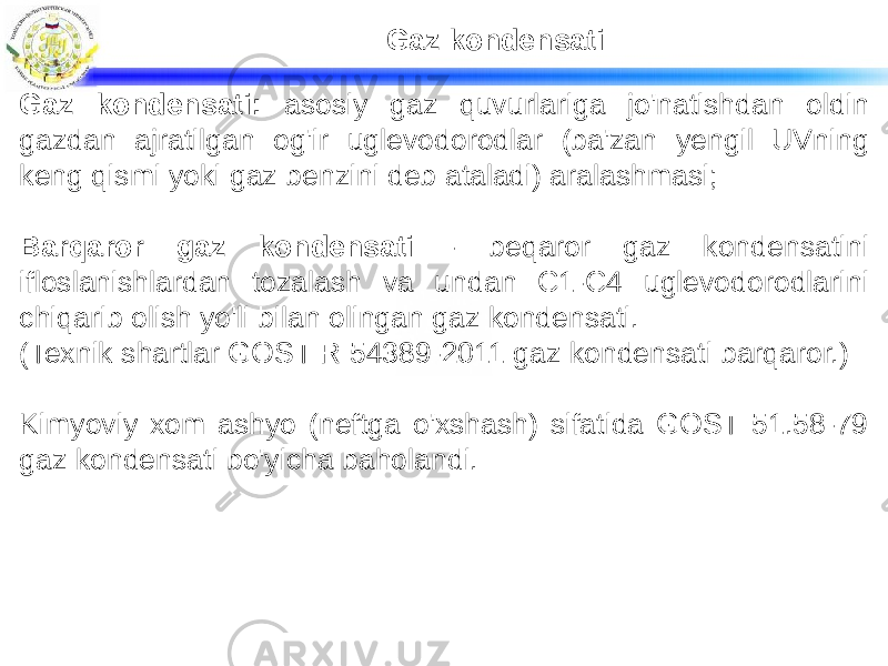 Gaz kondensati Gaz kondensati: asosiy gaz quvurlariga jo&#39;natishdan oldin gazdan ajratilgan og&#39;ir uglevodorodlar (ba&#39;zan yengil UVning keng qismi yoki gaz benzini deb ataladi) aralashmasi; Barqaror gaz kondensati - beqaror gaz kondensatini ifloslanishlardan tozalash va undan C1-C4 uglevodorodlarini chiqarib olish yo&#39;li bilan olingan gaz kondensati. (Texnik shartlar GOST R 54389-2011 gaz kondensati barqaror.) Kimyoviy xom ashyo (neftga o&#39;xshash) sifatida GOST 51.58-79 gaz kondensati bo&#39;yicha baholandi. 