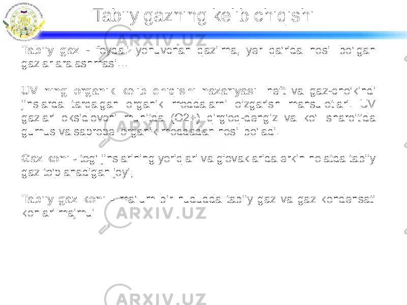 Tabiiy gazning kelib chiqishi Tabiiy gaz - foydali yonuvchan qazilma, yer qa&#39;rida hosil bo&#39;lgan gazlar aralashmasi… UV ning organik kelib chiqishi nazariyasi: neft va gaz-cho&#39;kindi jinslarda tarqalgan organik moddalarni o’zgarish mahsulotlari. UV gazlari oksidlovchi muhitda (O2+) qirg&#39;oq-dengiz va ko&#39;l sharoitida gumus va sapropel organik moddadan hosil bo&#39;ladi. Gaz koni - tog&#39; jinslarining yoriqlari va g’ovaklarida erkin holatda tabiiy gaz to&#39;planadigan joyi; Tabiiy gaz koni - ma&#39;lum bir hududda tabiiy gaz va gaz kondensati konlari majmui 