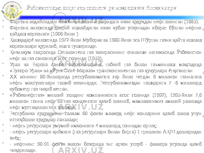 Ўзбекистонда нефт-газ саноати ривожланиши босқичлари • Фарғона водийсидаги Чимён қишлоғи атрофидаги икки қудуқдан нефт олинган (1885). • Фарғона вилоятида даврий ишлайдиган икки кубли ускунадан иборат бўлган нефтни ҳайдаш корхонаси (1906-йили ) • Қашқадарё вилоятида 1972-йили Муборак ва 1980-йили эса Шўртан газни қайта ишлаш корхоналари қурилиб, ишга туширилди. • Қизилқум саҳросида Сеталонтепа газ захирасининг очилиши натижасида Ўзбекистон нефт ва газ саноатига асос солинди (1953). • Урал ва Европа саноат корхоналарини табиий газ билан таъминлаш мақсадида «Бухоро-Урал» ва «Ўрта Осиё-Марказ» трансконтинентал газ қувурлари ётқизилган • ХХ асниинг 80-йилларида республикамизга хар йили четдан 6 миллион тоннагача нефть маҳсулотлари ташиб келинарди. Республикамиздан ташқарига 7 -8 миллиард кубометр газ чиқиб кетган. • «Ўзбекнефтгаз» миллий холдинг компаниясига асос солинди (1992), 1995-йили 7,6 миллион тонна нефт ва газ конденсати қазиб олиниб, мамлакатимиз амалий равишда нефт мустақиллигига эришди. • Республика ҳудудининг салкам 60 фоизи мавжуд нефт конларини қазиб олиш учун истиқболли ҳудудлар саналади; • - нефть ресурслари умумий имконияти 4 миллиард тоннадан ортиқ; • - нефть ресурслари қиймати (газ ресурслари билан бирга) 1 триллион АҚШ долларидан зиёд; • - нефтнинг 90-91 фоизи жаҳон бозорида энг арзон услуб - фаввора усулида қазиб чиқарилади. 