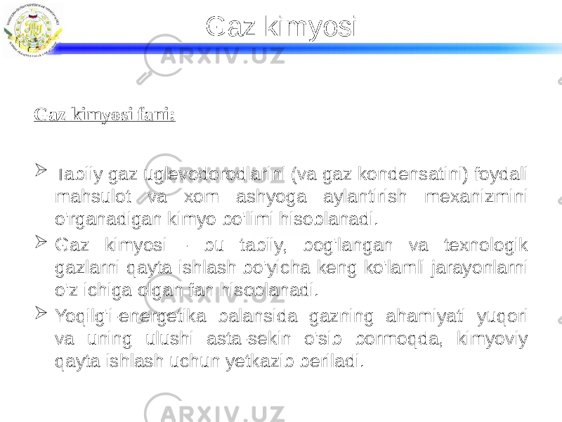 Gaz kimyosi Gaz kimyosi fani:  Tabiiy gaz uglevodorodlarini (va gaz kondensatini) foydali mahsulot va xom ashyoga aylantirish mexanizmini o&#39;rganadigan kimyo bo&#39;limi hisoblanadi.  Gaz kimyosi - bu tabiiy, bog&#39;langan va texnologik gazlarni qayta ishlash bo&#39;yicha keng ko&#39;lamli jarayonlarni o&#39;z ichiga olgan fan hisoblanadi.  Yoqilg&#39;i-energetika balansida gazning ahamiyati yuqori va uning ulushi asta-sekin o&#39;sib bormoqda, kimyoviy qayta ishlash uchun yetkazib beriladi. 