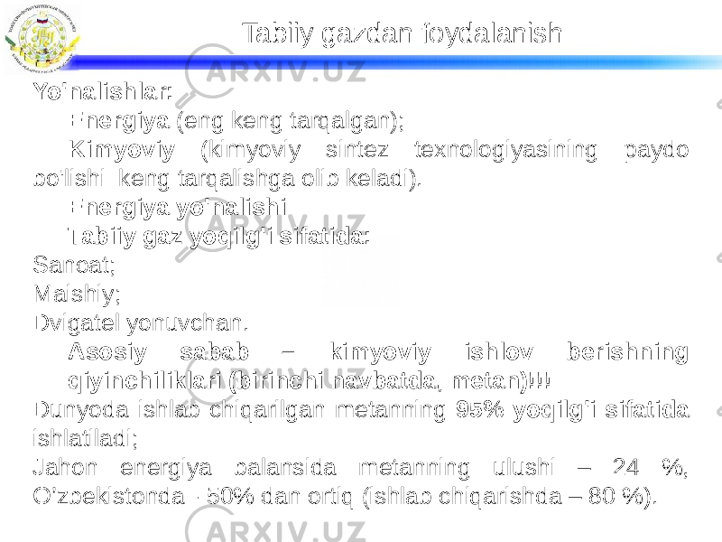 Tabiiy gazdan foydalanish Yo&#39;nalishlar: Energiya (eng keng tarqalgan); Kimyoviy (kimyoviy sintez texnologiyasining paydo bo&#39;lishi keng tarqalishga olib keladi). Energiya yo&#39;nalishi Tabiiy gaz yoqilg&#39;i sifatida: Sanoat; Maishiy; Dvigatel yonuvchan. Asosiy sabab – kimyoviy ishlov berishning qiyinchiliklari (birinchi navbatda, metan)!!! Dunyoda ishlab chiqarilgan metanning 95% yoqilg&#39;i sifatida ishlatiladi; Jahon energiya balansida metanning ulushi – 24 %, O’zbekistonda - 50% dan ortiq (ishlab chiqarishda – 80 %). 