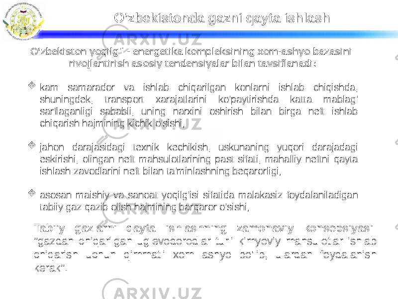 O’zbekistonda gazni qayta ishlash Tabiiy gazlarni qayta ishlashning zamonaviy konsepsiyasi: &#34;gazdan chiqarilgan uglevodorodlar turli kimyoviy mahsulotlar ishlab chiqarish uchun qimmatli xom ashyo bo&#39;lib, ulardan foydalanish kerak&#34;.O’zbekiston yoqilg&#39;I - energetika kompleksining xom-ashyo bazasini rivojlantirish asosiy tendensiyalar bilan tavsiflanadi:  kam samarador va ishlab chiqarilgan konlarni ishlab chiqishda, shuningdek, transport xarajatlarini ko&#39;paytirishda katta mablag&#39; sarflaganligi sababli, uning narxini oshirish bilan birga neft ishlab chiqarish hajmining kichik o&#39;sishi;  jahon darajasidagi texnik kechikish, uskunaning yuqori darajadagi eskirishi, olingan neft mahsulotlarining past sifati, mahalliy neftni qayta ishlash zavodlarini neft bilan ta&#39;minlashning beqarorligi;  asosan maishiy va sanoat yoqilg&#39;isi sifatida malakasiz foydalaniladigan tabiiy gaz qazib olish hajmining barqaror o&#39;sishi; 