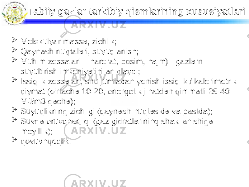 Tabiiy gazlar tarkibiy qismlarining xususiyatlari  Molekulyar massa, zichlik;  Qaynash nuqtalari, suyuqlanish;  Muhim xossalari – harorat, bosim, hajm) - gazlarni suyultirish imkoniyatini aniqlaydi;  Issiqlik xossalari, shu jumladan yonish issiqlik / kalorimetrik qiymat (o&#39;rtacha 10-20, energetik jihatdan qimmatli 38-40 MJ/m3 gacha);  Suyuqlikning zichligi (qaynash nuqtasida va pastda);  Suvda eruvchanligi (gaz gidratlarining shakllanishiga moyillik);  qovushqoqlik. 