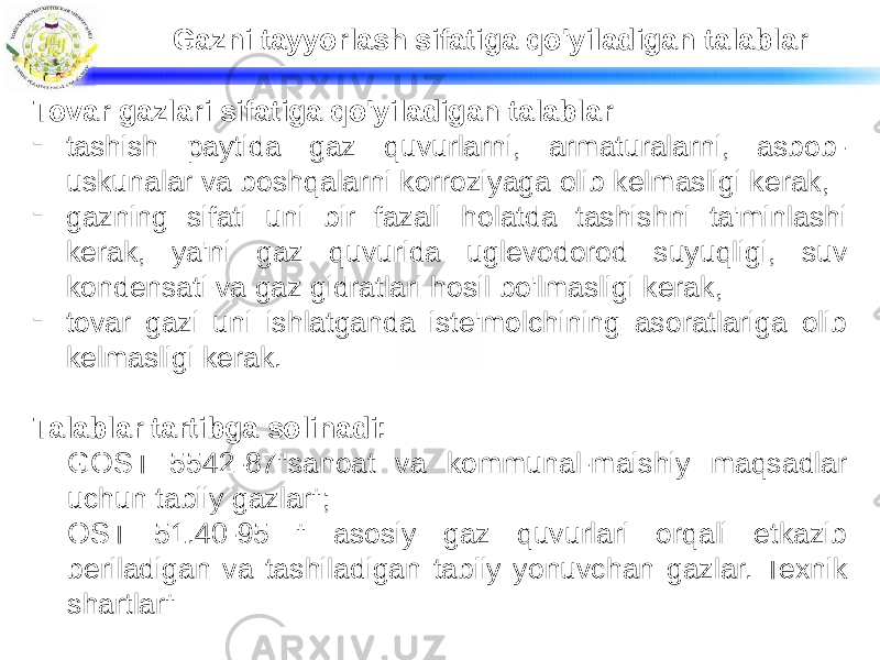 Gazni tayyorlash sifatiga qo&#39;yiladigan talablar Tovar gazlari sifatiga qo&#39;yiladigan talablar - tashish paytida gaz quvurlarni, armaturalarni, asbob- uskunalar va boshqalarni korroziyaga olib kelmasligi kerak, - gazning sifati uni bir fazali holatda tashishni ta&#39;minlashi kerak, ya&#39;ni gaz quvurida uglevodorod suyuqligi, suv kondensati va gaz gidratlari hosil bo&#39;lmasligi kerak, - tovar gazi uni ishlatganda iste&#39;molchining asoratlariga olib kelmasligi kerak. Talablar tartibga solinadi: GOST 5542-87&#34;sanoat va kommunal-maishiy maqsadlar uchun tabiiy gazlar&#34;; OST 51.40-95 &#34; asosiy gaz quvurlari orqali etkazib beriladigan va tashiladigan tabiiy yonuvchan gazlar. Texnik shartlar&#34; 