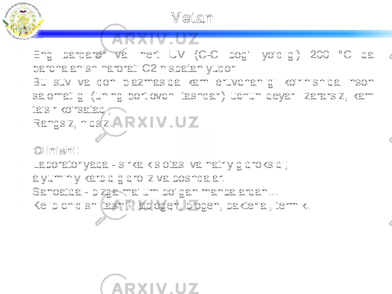 Metan - Eng barqaror va inert UV (C-C bog’i yo&#39;qligi) 200 °C da parchalanish harorati C2 nisbatan yuqori - Bu suv va qon plazmasida kam eruvchanligi ko&#39;rinishida inson salomatligi (uning portlovchi tashqari) uchun deyarli zararsiz, kam ta&#39;sir ko&#39;rsatadi; - Rangsiz, hidsiz. Olinishi : - Laboratoriyada - sirka kislotasi va natriy gidroksidi; - alyuminiy karbid gidroliz va boshqalar. - Sanoatda - bizga ma&#39;lum bo&#39;lgan manbalardan… - Kelib chiqishi tasnifi: abiogen, biogen, bakterial, termik. 