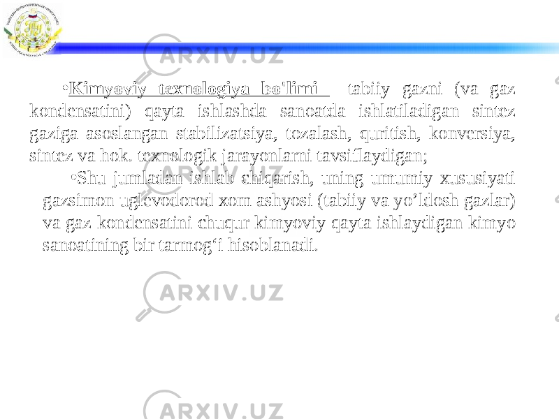 • Kimyoviy texnologiya bo&#39;limi - tabiiy gazni (va gaz kondensatini) qayta ishlashda sanoatda ishlatiladigan sintez gaziga asoslangan stabilizatsiya, tozalash, quritish, konversiya, sintez va hok. texnologik jarayonlarni tavsiflaydigan; • Shu jumladan ishlab chiqarish, uning umumiy xususiyati gazsimon uglevodorod xom ashyosi (tabiiy va yo’ldosh gazlar) va gaz kondensatini chuqur kimyoviy qayta ishlaydigan kimyo sanoatining bir tarmog‘i hisoblanadi. 