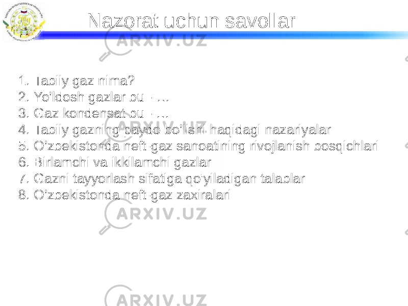 Nazorat uchun savollar 1. Tabiiy gaz nima? 2. Yo’ldosh gazlar bu - … 3. Gaz kondensat bu - … 4. Tabiiy gazning paydo bo’lishi haqidagi nazariyalar 5. O’zbekistonda neft-gaz sanoatining rivojlanish bosqichlari 6. Birlamchi va ikkilamchi gazlar 7. Gazni tayyorlash sifatiga qo&#39;yiladigan talablar 8. O’zbekistonda neft-gaz zaxiralari 