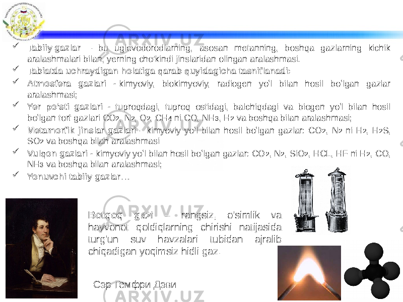  Tabiiy gazlar  — bu uglevodorodlarning, asosan metanning, boshqa gazlarning kichik aralashmalari bilan, yerning cho&#39;kindi jinslaridan olingan aralashmasi.  Tabiatda uchraydigan holatiga qarab quyidagicha tasniflanadi:  Atmosfera gazlari - kimyoviy, biokimyoviy, radiogen yoʻl bilan hosil boʻlgan gazlar aralashmasi;   Yer po’sti gazlari - tuproqdagi, tuproq ostidagi, balchiqdagi va biogen yoʻl bilan hosil boʻlgan torf gazlari CO 2 , N 2 , O 2 , CH 4 ni CO, NH 3 , H 2 va boshqa bilan aralashmasi;   Metamorfik jinslar gazlari - kimyoviy yoʻl bilan hosil boʻlgan gazlar: CO 2 , N 2 ni H 2 , H 2 S, SO 2 va boshqa bilan aralashmasi  Vulqon gazlari - kimyoviy yoʻl bilan hosil boʻlgan gazlar: CO 2 , N 2 , SiO 2 , HCL, HF ni H 2 , CO, NH 3 va boshqa bilan aralashmasi;  Yonuvchi tabiiy gazlar … Сэр Гемфри Дэви Botqoq gazi – rangsiz, o&#39;simlik va hayvonot qoldiqlarning chirishi natijasida turg&#39;un suv havzalari tubidan ajralib chiqadigan yoqimsiz hidli gaz. 