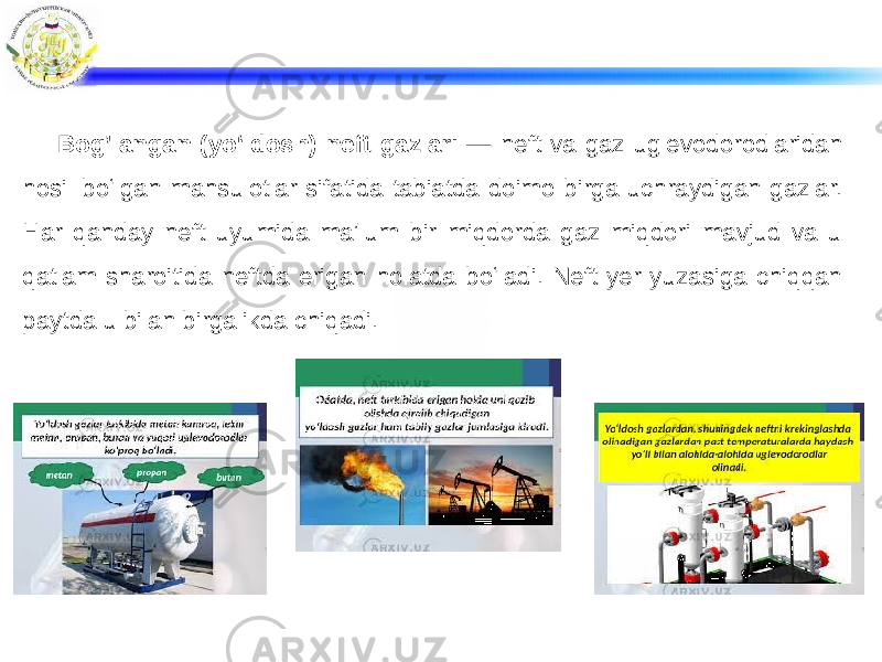 Bog’langan (yoʻldosh) neft gazlari — neft va gaz uglevodorodlaridan hosil boʻlgan mahsulotlar sifatida tabiatda doimo birga uchraydigan gazlar. Har qanday neft uyumida maʼlum bir miqdorda gaz miqdori mavjud va u qatlam sharoitida neftda erigan holatda boʻladi. Neft yer yuzasiga chiqqan paytda u bilan birgalikda chiqadi. 