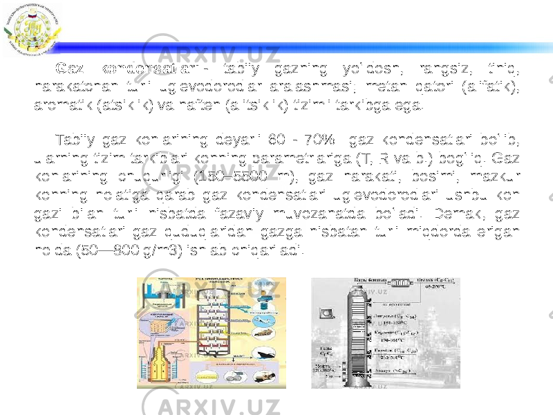 Gaz kondensatlari  - tabiiy gazning yoʻldosh, rangsiz, tiniq, harakatchan turli uglevodorodlar aralashmasi; metan qatori (alifatik), aromatik (atsiklik) va naften (alitsiklik) tizimli tarkibga ega. Tabiiy gaz konlarining deyarli 60 - 70% gaz kondensatlari boʻlib, ularning tizim tarkiblari konning parametrlariga (T, R va b.) bogʻliq. Gaz konlarining chuqurligi (150–5500 m), gaz harakati, bosimi, mazkur konning holatiga qarab gaz kondensatlari uglevodorodlari ushbu kon gazi bilan turli nisbatda fazaviy muvozanatda boʻladi. Demak, gaz kondensatlari gaz quduqlaridan gazga nisbatan turli miqdorda erigan holda (50—800 g/m3) ishlab chiqariladi. 