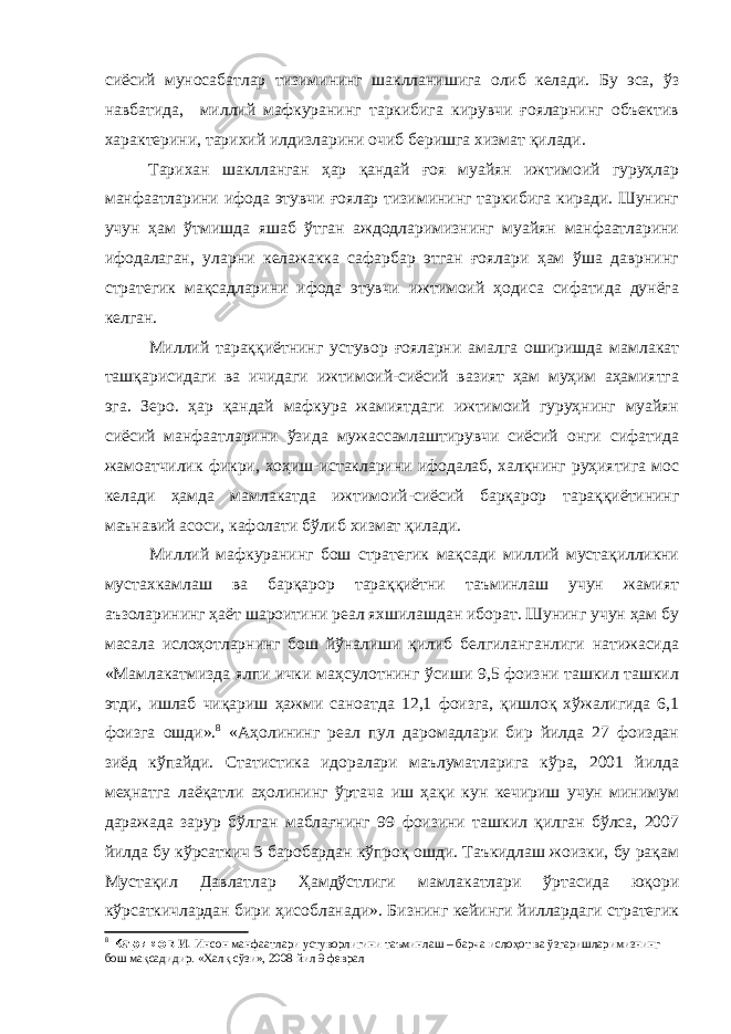 сиёсий муносабатлар тизимининг шаклланишига олиб келади. Бу эса, ўз навбатида, миллий мафкуранинг таркибига кирувчи ғояларнинг объектив характерини, тарихий илдизларини очиб беришга хизмат қилади. Тарихан шаклланган ҳар қандай ғоя муайян ижтимоий гуруҳлар манфаатларини ифода этувчи ғоялар тизимининг таркибига киради. Шунинг учун ҳам ўтмишда яшаб ўтган аждодларимизнинг муайян манфаатларини ифодалаган, уларни келажакка сафарбар этган ғоялари ҳам ўша даврнинг стратегик мақсадларини ифода этувчи ижтимоий ҳодиса сифатида дунёга келган. Миллий тараққиётнинг устувор ғояларни амалга оширишда мамлакат ташқарисидаги ва ичидаги ижтимоий-сиёсий вазият ҳам муҳим аҳамиятга эга. Зеро. ҳар қандай мафкура жамиятдаги ижтимоий гуруҳнинг муайян сиёсий манфаатларини ўзида мужассамлаштирувчи сиёсий онги сифатида жамоатчилик фикри, хоҳиш-истакларини ифодалаб, халқнинг руҳиятига мос келади ҳамда мамлакатда ижтимоий-сиёсий барқарор тараққиётининг маънавий асоси, кафолати бўлиб хизмат қилади. Миллий мафкуранинг бош стратегик мақсади миллий мустақилликни мустахкамлаш ва барқарор тараққиётни таъминлаш учун жамият аъзоларининг ҳаёт шароитини реал яхшилашдан иборат. Шунинг учун ҳам бу масала ислоҳотларнинг бош йўналиши қилиб белгиланганлиги натижасида «Мамлакатмизда ялпи ички маҳсулотнинг ўсиши 9,5 фоизни ташкил ташкил этди, ишлаб чиқариш ҳажми саноатда 12,1 фоизга, қишлоқ хўжалигида 6,1 фоизга ошди». 8 «Аҳолининг реал пул даромадлари бир йилда 27 фоиздан зиёд кўпайди. Статистика идоралари маълуматларига кўра, 2001 йилда меҳнатга лаёқатли аҳолининг ўртача иш ҳақи кун кечириш учун минимум даражада зарур бўлган маблағнинг 99 фоизини ташкил қилган бўлса, 2007 йилда бу кўрсаткич 3 баробардан кўпроқ ошди. Таъкидлаш жоизки, бу рақам Мустақил Давлатлар Ҳамдўстлиги мамлакатлари ўртасида юқори кўрсаткичлардан бири ҳисобланади». Бизнинг кейинги йиллардаги стратегик 8 Каримов И . Инсон манфаатлари устуворлигини таъминлаш – барча ислоҳот ва ўзгаришларимизнинг бош мақсадидир. «Халқ сўзи», 2008 йил 9 феврал 