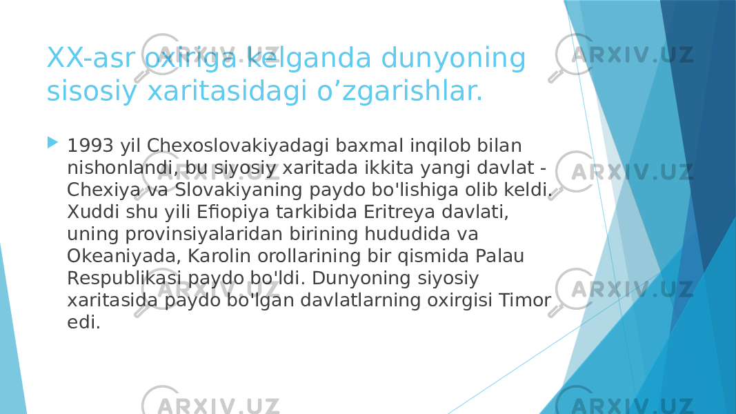 XX-asr oxiriga kelganda dunyoning sisosiy xaritasidagi o’zgarishlar.  1993 yil Chexoslovakiyadagi baxmal inqilob bilan nishonlandi, bu siyosiy xaritada ikkita yangi davlat - Chexiya va Slovakiyaning paydo bo&#39;lishiga olib keldi. Xuddi shu yili Efiopiya tarkibida Eritreya davlati, uning provinsiyalaridan birining hududida va Okeaniyada, Karolin orollarining bir qismida Palau Respublikasi paydo bo&#39;ldi. Dunyoning siyosiy xaritasida paydo bo&#39;lgan davlatlarning oxirgisi Timor edi. 