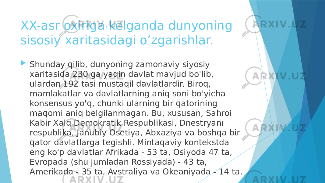 XX-asr oxiriga kelganda dunyoning sisosiy xaritasidagi o’zgarishlar.  Shunday qilib, dunyoning zamonaviy siyosiy xaritasida 230 ga yaqin davlat mavjud bo&#39;lib, ulardan 192 tasi mustaqil davlatlardir. Biroq, mamlakatlar va davlatlarning aniq soni bo&#39;yicha konsensus yo&#39;q, chunki ularning bir qatorining maqomi aniq belgilanmagan. Bu, xususan, Sahroi Kabir Xalq Demokratik Respublikasi, Dnestryanı respublika, Janubiy Osetiya, Abxaziya va boshqa bir qator davlatlarga tegishli. Mintaqaviy kontekstda eng ko&#39;p davlatlar Afrikada - 53 ta, Osiyoda 47 ta, Evropada (shu jumladan Rossiyada) - 43 ta, Amerikada - 35 ta, Avstraliya va Okeaniyada - 14 ta. 