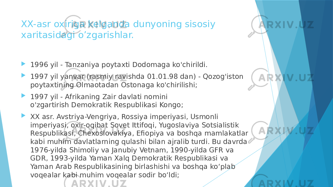 XX-asr oxiriga kelganda dunyoning sisosiy xaritasidagi o’zgarishlar.  1996 yil - Tanzaniya poytaxti Dodomaga ko&#39;chirildi.  1997 yil yanvar (rasmiy ravishda 01.01.98 dan) - Qozog&#39;iston poytaxtining Olmaotadan Ostonaga ko&#39;chirilishi;  1997 yil - Afrikaning Zair davlati nomini o&#39;zgartirish Demokratik Respublikasi Kongo;  XX asr. Avstriya-Vengriya, Rossiya imperiyasi, Usmonli imperiyasi, oxir-oqibat Sovet Ittifoqi, Yugoslaviya Sotsialistik Respublikasi, Chexoslovakiya, Efiopiya va boshqa mamlakatlar kabi muhim davlatlarning qulashi bilan ajralib turdi. Bu davrda 1976-yilda Shimoliy va Janubiy Vetnam, 1990-yilda GFR va GDR, 1993-yilda Yaman Xalq Demokratik Respublikasi va Yaman Arab Respublikasining birlashishi va boshqa koʻplab voqealar kabi muhim voqealar sodir boʻldi; 