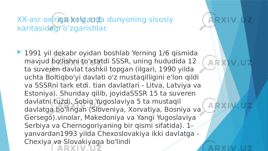 XX-asr oxiriga kelganda dunyoning sisosiy xaritasidagi o’zgarishlar.  1991 yil dekabr oyidan boshlab Yerning 1/6 qismida mavjud bo&#39;lishni to&#39;xtatdi SSSR, uning hududida 12 ta suveren davlat tashkil topgan (ilgari, 1990 yilda uchta Boltiqbo&#39;yi davlati o&#39;z mustaqilligini e&#39;lon qildi va SSSRni tark etdi. tian davlatlari - Litva, Latviya va Estoniya). Shunday qilib, joyidaSSSR 15 ta suveren davlatni tuzdi. Sobiq Yugoslaviya 5 ta mustaqil davlatga bo&#39;lingan (Sloveniya, Xorvatiya, Bosniya va Gersego).vinolar, Makedoniya va Yangi Yugoslaviya Serbiya va Chernogoriyaning bir qismi sifatida). 1- yanvardan1993 yilda Chexoslovakiya ikki davlatga - Chexiya va Slovakiyaga bo&#39;lindi 