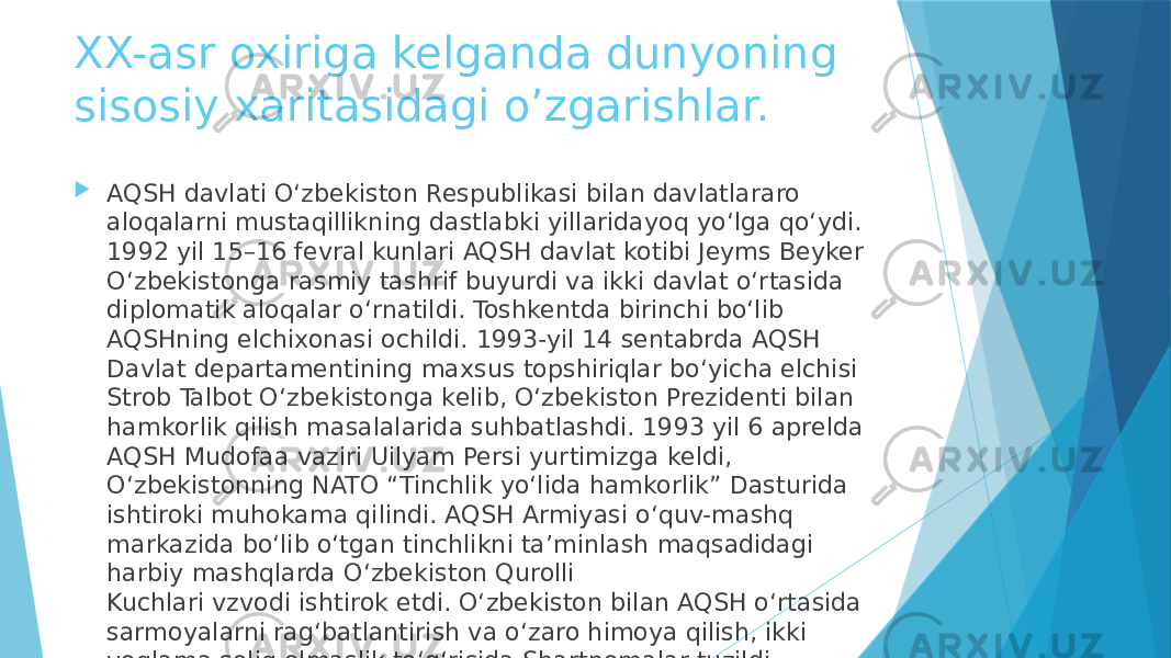 XX-asr oxiriga kelganda dunyoning sisosiy xaritasidagi o’zgarishlar.  AQSH davlati O‘zbekiston Respublikasi bilan davlatlararo aloqalarni mustaqillikning dastlabki yillaridayoq yo‘lga qo‘ydi. 1992 yil 15–16 fevral kunlari AQSH davlat kotibi Jeyms Beyker O‘zbekistonga rasmiy tashrif buyurdi va ikki davlat o‘rtasida diplomatik aloqalar o‘rnatildi. Toshkentda birinchi bo‘lib AQSHning elchixonasi ochildi. 1993-yil 14 sentabrda AQSH Davlat departamentining maxsus topshiriqlar bo‘yicha elchisi Strob Talbot O‘zbekistonga kelib, O‘zbekiston Prezidenti bilan hamkorlik qilish masalalarida suhbatlashdi. 1993 yil 6 aprelda AQSH Mudofaa vaziri Uilyam Persi yurtimizga keldi, O‘zbekistonning NATO “Tinchlik yo‘lida hamkorlik” Dasturida ishtiroki muhokama qilindi. AQSH Armiyasi o‘quv-mashq markazida bo‘lib o‘tgan tinchlikni ta’minlash maqsadidagi harbiy mashqlarda O‘zbekiston Qurolli Kuchlari vzvodi ishtirok etdi. O‘zbekiston bilan AQSH o‘rtasida sarmoyalarni rag‘batlantirish va o‘zaro himoya qilish, ikki yoqlama soliq olmaslik to‘g‘risida Shartnomalar tuzildi. 