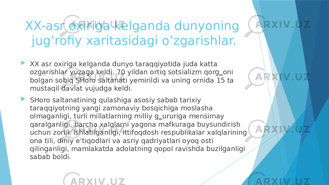 XX-asr oxiriga kelganda dunyoning jug’rofiy xaritasidagi o’zgarishlar.  XX asr oxiriga kelganda dunyo taraqqiyotida juda katta оzgarishlar yuzaga keldi. 70 yildan ortiq sotsializm qоrg‗oni bоlgan sobiq SHоro saltanati yemirildi va uning оrnida 15 ta mustaqil davlat vujudga keldi.  SHоro saltanatining qulashiga asosiy sabab tarixiy taraqqiyotning yangi zamonaviy bosqichiga moslasha olmaganligi, turli millatlarning milliy g‗ururiga mensimay qaralganligi, barcha xalqlarni yagona mafkuraga buysundirish uchun zоrlik ishlatilganligi, ittifoqdosh respublikalar xalqlarining ona tili, diniy e‘tiqodlari va asriy qadriyatlari oyoq osti qilinganligi, mamlakatda adolatning qоpol ravishda buzilganligi sabab bоldi. 