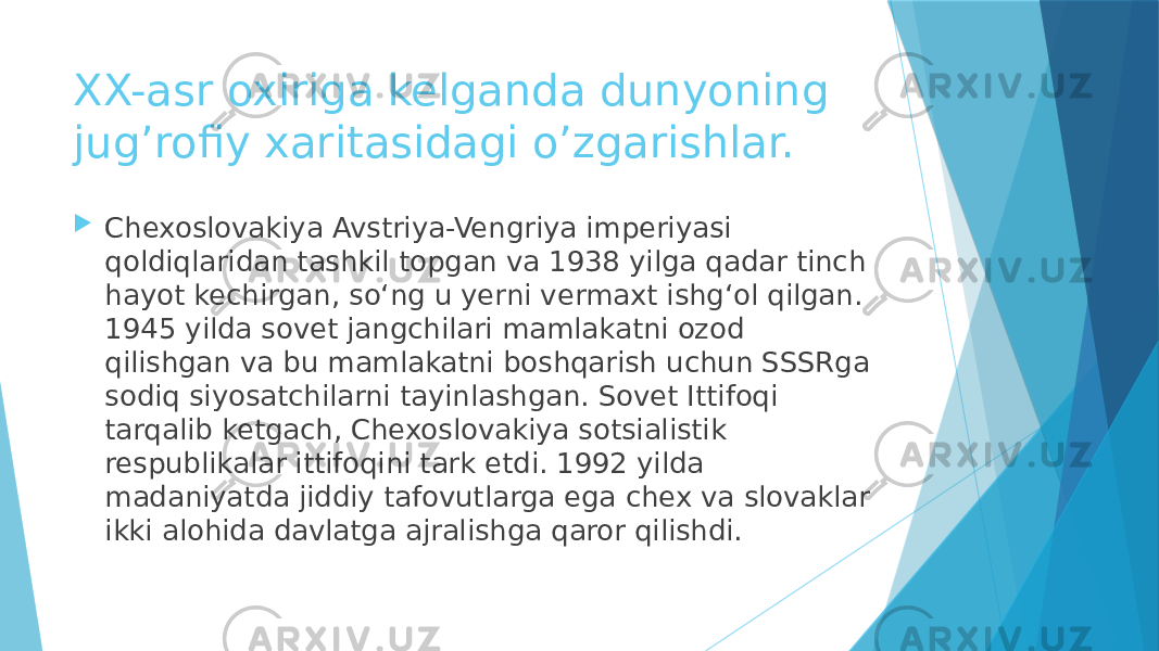 XX-asr oxiriga kelganda dunyoning jug’rofiy xaritasidagi o’zgarishlar.  Chexoslovakiya Avstriya-Vengriya imperiyasi qoldiqlaridan tashkil topgan va 1938 yilga qadar tinch hayot kechirgan, so‘ng u yerni vermaxt ishg‘ol qilgan. 1945 yilda sovet jangchilari mamlakatni ozod qilishgan va bu mamlakatni boshqarish uchun SSSRga sodiq siyosatchilarni tayinlashgan. Sovet Ittifoqi tarqalib ketgach, Chexoslovakiya sotsialistik respublikalar ittifoqini tark etdi. 1992 yilda madaniyatda jiddiy tafovutlarga ega chex va slovaklar ikki alohida davlatga ajralishga qaror qilishdi. 