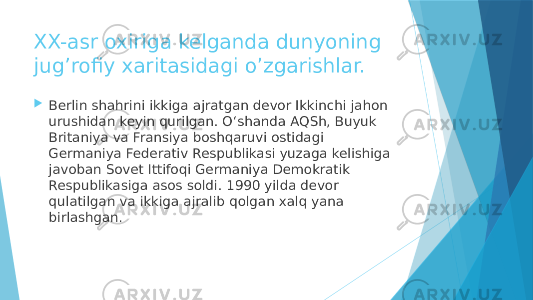 XX-asr oxiriga kelganda dunyoning jug’rofiy xaritasidagi o’zgarishlar.  Berlin shahrini ikkiga ajratgan devor Ikkinchi jahon urushidan keyin qurilgan. O‘shanda AQSh, Buyuk Britaniya va Fransiya boshqaruvi ostidagi Germaniya Federativ Respublikasi yuzaga kelishiga javoban Sovet Ittifoqi Germaniya Demokratik Respublikasiga asos soldi. 1990 yilda devor qulatilgan va ikkiga ajralib qolgan xalq yana birlashgan. 