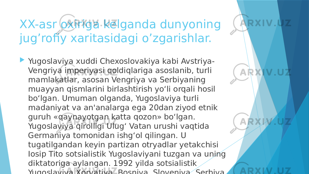 XX-asr oxiriga kelganda dunyoning jug’rofiy xaritasidagi o’zgarishlar.  Yugoslaviya xuddi Chexoslovakiya kabi Avstriya- Vengriya imperiyasi qoldiqlariga asoslanib, turli mamlakatlar, asosan Vengriya va Serbiyaning muayyan qismlarini birlashtirish yo‘li orqali hosil bo‘lgan. Umuman olganda, Yugoslaviya turli madaniyat va an&#39;analarga ega 20dan ziyod etnik guruh «qaynayotgan katta qozon» bo‘lgan. Yugoslaviya qirolligi Ulug‘ Vatan urushi vaqtida Germaniya tomonidan ishg‘ol qilingan. U tugatilgandan keyin partizan otryadlar yetakchisi Iosip Tito sotsialistik Yugoslaviyani tuzgan va uning diktatoriga aylangan. 1992 yilda sotsialistik Yugoslaviya Xorvatiya, Bosniya, Sloveniya, Serbiya, Makedoniya va Chernogoriyaga ajratilgan. 