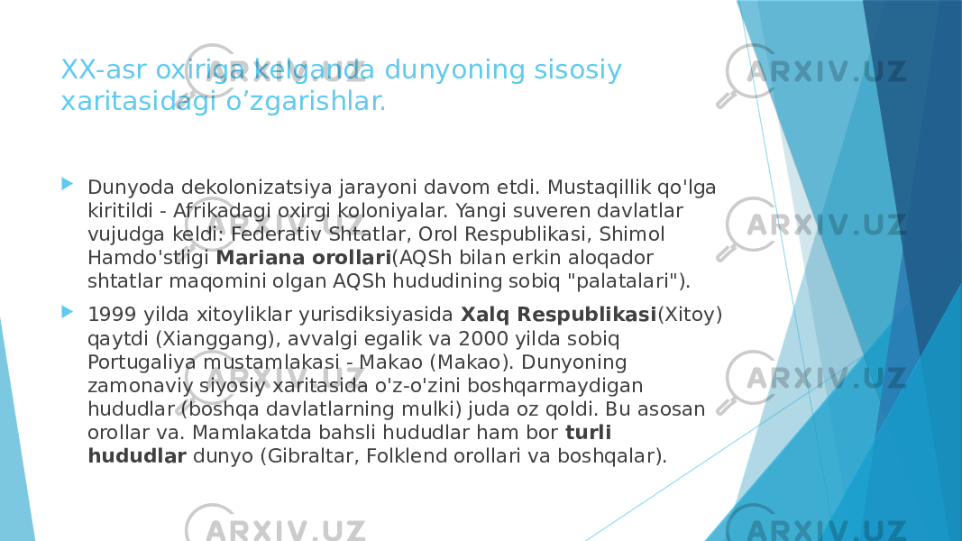 XX-asr oxiriga kelganda dunyoning sisosiy xaritasidagi o’zgarishlar.  Dunyoda dekolonizatsiya jarayoni davom etdi. Mustaqillik qo&#39;lga kiritildi - Afrikadagi oxirgi koloniyalar. Yangi suveren davlatlar vujudga keldi: Federativ Shtatlar, Orol Respublikasi, Shimol Hamdo&#39;stligi  Mariana orollari (AQSh bilan erkin aloqador shtatlar maqomini olgan AQSh hududining sobiq &#34;palatalari&#34;).  1999 yilda xitoyliklar yurisdiksiyasida  Xalq Respublikasi (Xitoy) qaytdi (Xianggang), avvalgi egalik va 2000 yilda sobiq Portugaliya mustamlakasi - Makao (Makao). Dunyoning zamonaviy siyosiy xaritasida o&#39;z-o&#39;zini boshqarmaydigan hududlar (boshqa davlatlarning mulki) juda oz qoldi. Bu asosan orollar va. Mamlakatda bahsli hududlar ham bor  turli hududlar  dunyo (Gibraltar, Folklend orollari va boshqalar). 