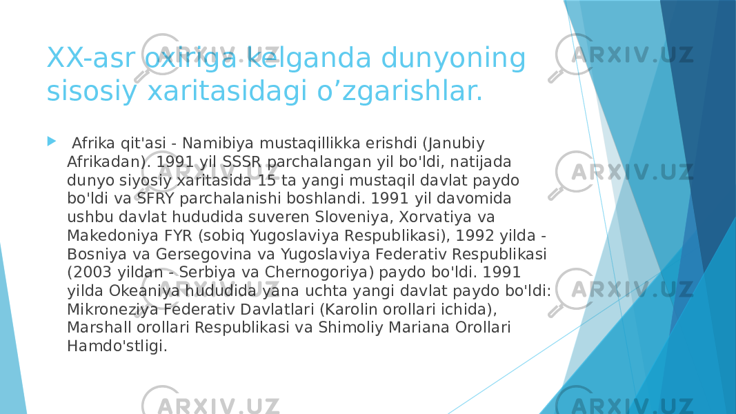 XX-asr oxiriga kelganda dunyoning sisosiy xaritasidagi o’zgarishlar.    Afrika qit&#39;asi - Namibiya mustaqillikka erishdi (Janubiy Afrikadan). 1991 yil SSSR parchalangan yil bo&#39;ldi, natijada dunyo siyosiy xaritasida 15 ta yangi mustaqil davlat paydo bo&#39;ldi va SFRY parchalanishi boshlandi. 1991 yil davomida ushbu davlat hududida suveren Sloveniya, Xorvatiya va Makedoniya FYR (sobiq Yugoslaviya Respublikasi), 1992 yilda - Bosniya va Gersegovina va Yugoslaviya Federativ Respublikasi (2003 yildan - Serbiya va Chernogoriya) paydo bo&#39;ldi. 1991 yilda Okeaniya hududida yana uchta yangi davlat paydo bo&#39;ldi: Mikroneziya Federativ Davlatlari (Karolin orollari ichida), Marshall orollari Respublikasi va Shimoliy Mariana Orollari Hamdo&#39;stligi. 