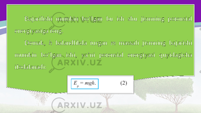 Bajarilishi mumkin bo‘lgan bu ish shu jismning potensial energiyasiga teng. Demak, h balandlikda turgan m massali jismning bajarishi mumkin bo‘lgan ishi, ya’ni potensial energiyasi quyidagicha ifodalanadi: 