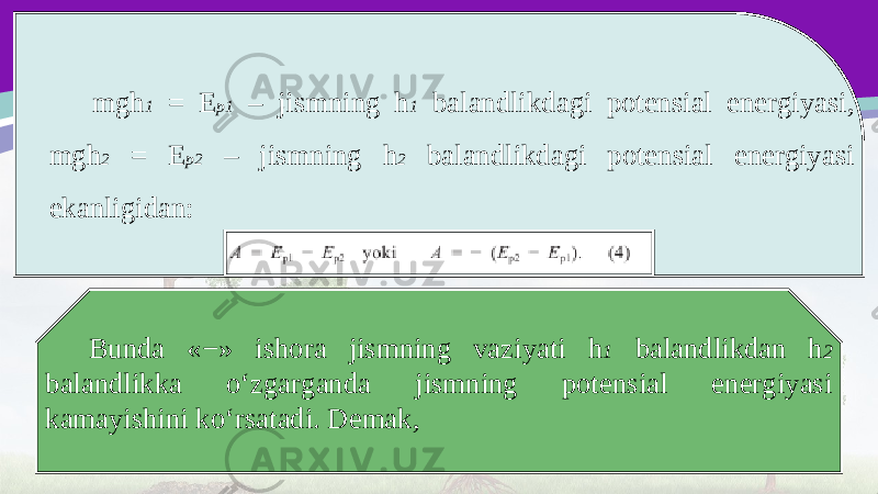 mgh 1 = E p1 – jismning h 1 balandlikdagi potensial energiyasi, mgh 2 = E p2 – jismning h 2 balandlikdagi potensial energiyasi ekanligidan: Bunda «−» ishora jismning vaziyati h 1 balandlikdan h 2 balandlikka o‘zgarganda jismning potensial energiyasi kamayishini ko‘rsatadi. Demak, 
