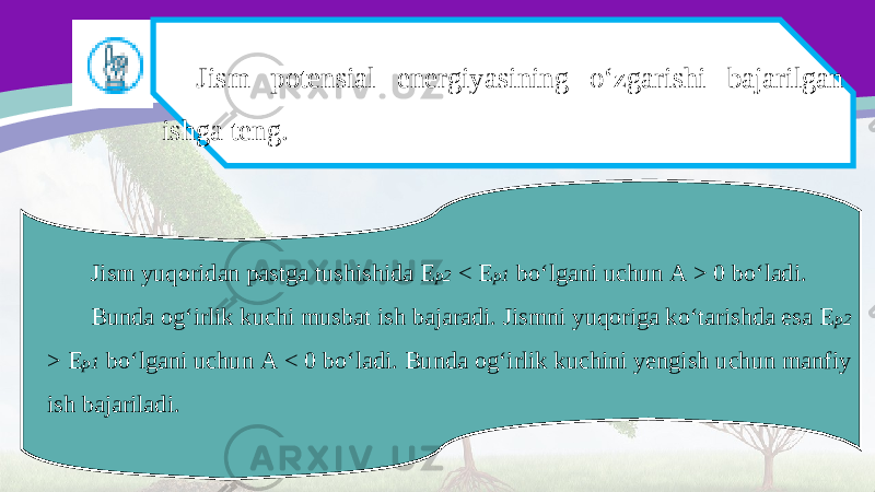 Jism potensial energiyasining o‘zgarishi bajarilgan ishga teng. Jism yuqoridan pastga tushishida E p2 < E p1 bo‘lgani uchun A > 0 bo‘ladi. Bunda og‘irlik kuchi musbat ish bajaradi. Jismni yuqoriga ko‘tarishda esa E p2 > E p1 bo‘lgani uchun A < 0 bo‘ladi. Bunda og‘irlik kuchini yengish uchun manfiy ish bajariladi. 