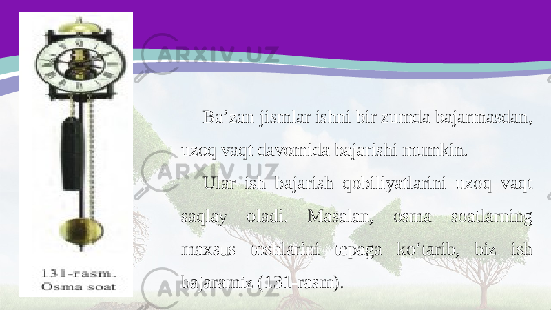 Ba’zan jismlar ishni bir zumda bajarmasdan, uzoq vaqt davomida bajarishi mumkin. Ular ish bajarish qobiliyatlarini uzoq vaqt saqlay oladi. Masalan, osma soatlarning maxsus toshlarini tepaga ko‘tarib, biz ish bajaramiz (131-rasm). 