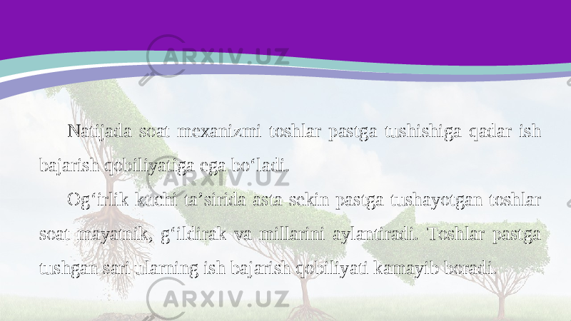 Natijada soat mexanizmi toshlar pastga tushishiga qadar ish bajarish qobiliyatiga ega bo‘ladi. Og‘irlik kuchi ta’sirida asta-sekin pastga tushayotgan toshlar soat mayatnik, g‘ildirak va millarini aylantiradi. Toshlar pastga tushgan sari ularning ish bajarish qobiliyati kamayib boradi. 