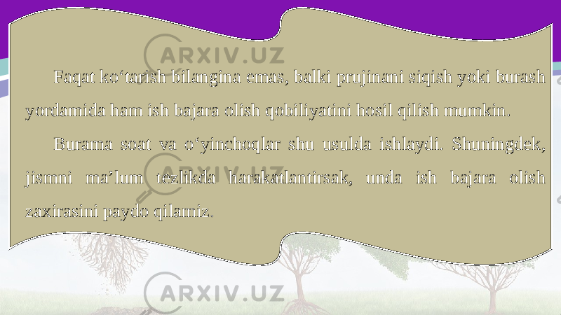Faqat ko‘tarish bilangina emas, balki prujinani siqish yoki burash yordamida ham ish bajara olish qobiliyatini hosil qilish mumkin. Burama soat va o‘yinchoqlar shu usulda ishlaydi. Shuningdek, jismni ma’lum tezlikda harakatlantirsak, unda ish bajara olish zaxirasini paydo qilamiz. 