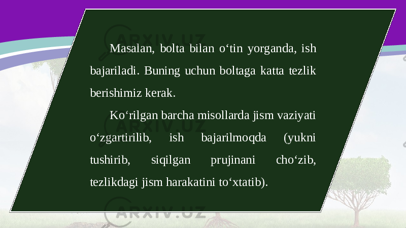 Masalan, bolta bilan o‘tin yorganda, ish bajariladi. Buning uchun boltaga katta tezlik berishimiz kerak. Ko‘rilgan barcha misollarda jism vaziyati o‘zgartirilib, ish bajarilmoqda (yukni tushirib, siqilgan prujinani cho‘zib, tezlikdagi jism harakatini to‘xtatib). 