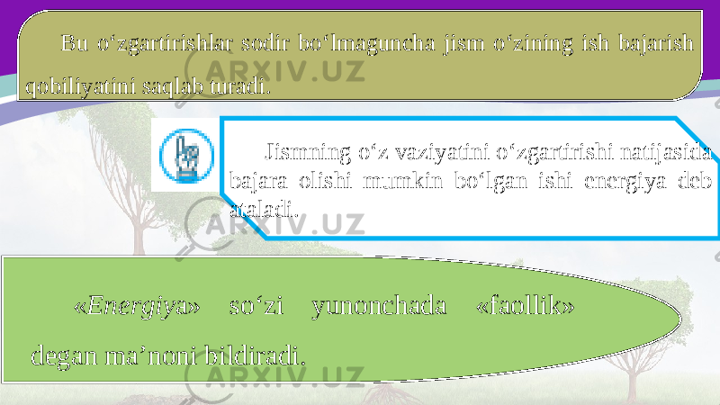 Bu o‘zgartirishlar sodir bo‘lmaguncha jism o‘zining ish bajarish qobiliyatini saqlab turadi. Jismning o‘z vaziyatini o‘zgartirishi natijasida bajara olishi mumkin bo‘lgan ishi energiya deb ataladi. « Energiy a» so‘zi yunonchada «faollik» degan ma’noni bildiradi. 
