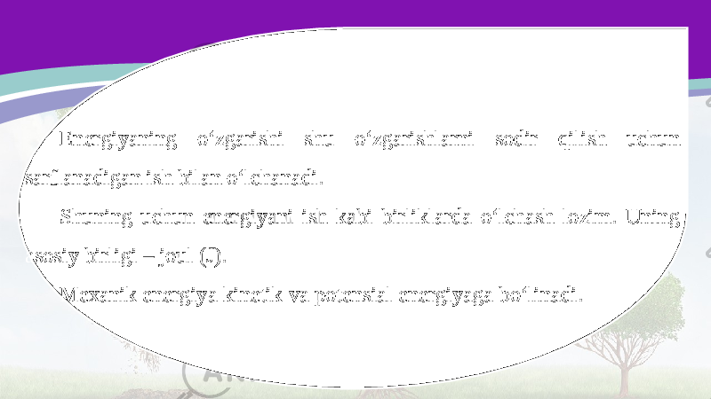 Energiyaning o‘zgarishi shu o‘zgarishlarni sodir qilish uchun sarflanadigan ish bilan o‘lchanadi. Shuning uchun energiyani ish kabi birliklarda o‘lchash lozim. Uning asosiy birligi – joul (J). Mexanik energiya kinetik va potensial energiyaga bo‘linadi. 