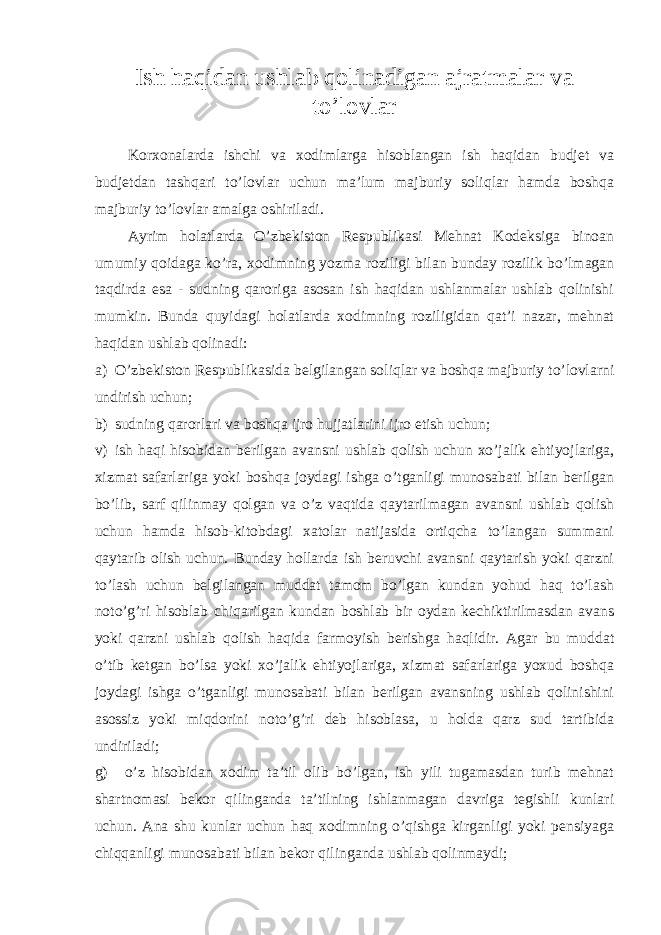 Ish haqidan ushlab qolinadigan ajratmalar va to’lovlar Korxonalarda ishchi va xodimlarga hisoblangan ish haqidan budjet va budjetdan tashqari to’lovlar uchun ma’lum majburiy soliqlar hamda boshqa majburiy to’lovlar amalga oshiriladi. Ayrim holatlarda O’zbekiston Respublikasi Mehnat Kodeksiga binoan umumiy qoidaga ko’ra, xodimning yozma roziligi bilan bunday rozilik bo’lmagan taqdirda esa - sudning qaroriga asosan ish haqidan ushlanmalar ushlab qolinishi mumkin. Bunda quyidagi holatlarda xodimning roziligidan qat’i nazar, mehnat haqidan ushlab qolinadi: a) O’zbekiston Respublikasida belgilangan soliqlar va boshqa majburiy to’lovlarni undirish uchun; b) sudning qarorlari va boshqa ijro hujjatlarini ijro etish uchun; v) ish haqi hisobidan berilgan avansni ushlab qolish uchun xo’jalik ehtiyojlariga, xizmat safarlariga yoki boshqa joydagi ishga o’tganligi munosabati bilan berilgan bo’lib, sarf qilinmay qolgan va o’z vaqtida qaytarilmagan avansni ushlab qolish uchun hamda hisob-kitobdagi xatolar natijasida ortiqcha to’langan summani qaytarib olish uchun. Bunday hollarda ish beruvchi avansni qaytarish yoki qarzni to’lash uchun belgilangan muddat tamom bo’lgan kundan yohud haq to’lash noto’g’ri hisoblab chiqarilgan kundan boshlab bir oydan kechiktirilmasdan avans yoki qarzni ushlab qolish haqida farmoyish berishga haqlidir. Agar bu muddat o’tib ketgan bo’lsa yoki xo’jalik ehtiyojlariga, xizmat safarlariga yoxud boshqa joydagi ishga o’tganligi munosabati bilan berilgan avansning ushlab qolinishini asossiz yoki miqdorini noto’g’ri deb hisoblasa, u holda qarz sud tartibida undiriladi; g) o’z hisobidan xodim ta’til olib bo’lgan, ish yili tugamasdan turib mehnat shartnomasi bekor qilinganda ta’tilning ishlanmagan davriga tegishli kunlari uchun. Ana shu kunlar uchun haq xodimning o’qishga kirganligi yoki pensiyaga chiqqanligi munosabati bilan bekor qilinganda ushlab qolinmaydi; 