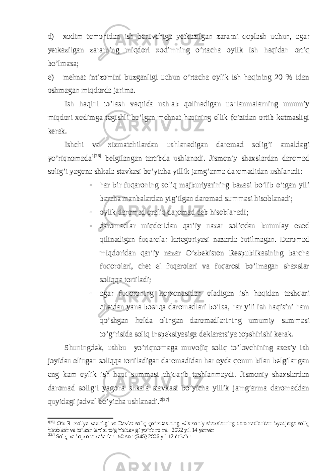 d) xodim tomonidan ish beruvchiga yetkazilgan zararni qoplash uchun, agar yetkazilgan zararning miqdori xodimning o’rtacha oylik ish haqidan ortiq bo’lmasa; e) mehnat intizomini buzganligi uchun o’rtacha oylik ish haqining 20 % idan oshmagan miqdorda jarima. Ish haqini to’lash vaqtida ushlab qolinadigan ushlanmalarning umumiy miqdori xodimga tegishli bo’lgan mehnat haqining ellik foizidan ortib ketmasligi kerak. Ishchi va xizmatchilardan ushlanadigan daromad solig’i amaldagi yo’riqnomada 1 [26] belgilangan tartibda ushlanadi. Jismoniy shaxslardan daromad solig’i yagona shkala stavkasi bo’yicha yillik jamg’arma daromadidan ushlanadi:  har bir fuqaroning soliq majburiyatining bazasi bo’lib o’tgan yili barcha manbalardan yig’ilgan daromad summasi hisoblanadi;  oylik daromad oraliq daromad deb hisoblanadi;  daromadlar miqdoridan qat’iy nazar soliqdan butunlay ozod qilinadigan fuqarolar kategoriyasi nazarda tutilmagan. Daromad miqdoridan qat’iy nazar O’zbekiston Respublikasining barcha fuqorolari, chet el fuqarolari va fuqarosi bo’lmagan shaxslar soliqqa tortiladi;  agar fuqoroning korxonasidan oladigan ish haqidan tashqari chetdan yana boshqa daromadlari bo’lsa, har yili ish haqisini ham qo’shgan holda olingan daromadlarining umumiy summasi to’g’risida soliq inspeksiyasiga deklaratsiya topshirishi kerak. Shuningdek, ushbu yo’riqnomaga muvofiq soliq to’lovchining asosiy ish joyidan olingan soliqqa tortiladigan daromadidan har oyda qonun bilan belgilangan eng kam oylik ish haqi summasi chiqarib tashlanmaydi. Jismoniy shaxslardan daromad solig’i yagona shkala stavkasi bo’yicha yillik jamg’arma daromaddan quyidagi jadval bo’yicha ushlanadi. 2 [27] 1 [26] O‘z R moliya vazirligi va Davlat soliq qo‘mitasining «Jismoniy shaxslarning daromadlaridan byudjetga soliq hisoblash va to‘lash tartibi to‘g‘risida» gi yo‘riqnoma. 2002 yil 14   yanvar 2 [27] Soliq va bojxona xabarlari. 50-son (646) 2006 yil 12 dekabr 