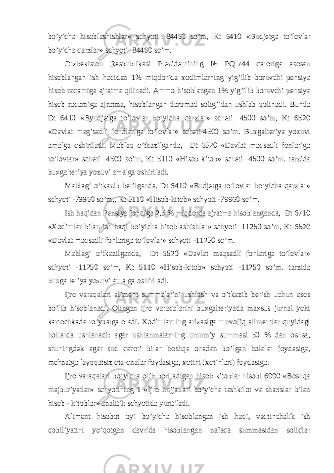 bo’yicha hisoblashishlar» schyoti - 84460 so’m, Kt 6410 «Budjetga to’lovlar bo’yicha qarzlar» schyoti - 84460 so’m. O’ zbеkiston Rеspublikasi Prеzidеntining № P Q -744 q aroriga asosan h isoblangan ish h a q idan 1% mi q dorida xodimlarning yi g’ ilib boruvchi pеnsiya h isob ra q amiga ajratma q ilinadi. Ammo hisoblangan 1% yig’ilib boruvchi pеnsiya hisob raqamiga ajratma, hisoblangan daromad solig’idan ushlab qolinadi. Bunda Dt 6410 «Byudjеtga to’lovlar bo’yicha qarzlar» schеti -4500 so’m, Kt 6520 «Davlat mag’sadli fondlariga to’lovlar» schеti-4500 so’m. Buxgaltеriya yozuvi amalga oshiriladi. Mablaq o’tkazilganda, Dt 6520 «Davlat maqsadli fonlariga to’lovlar» schеti -4500 so’m, Kt 5110 «Hisob-kitob» schеti -4500 so’m. tarzida buxgaltеriya yozuvi amalga oshiriladi. Mablag’ o’tkazib berilganda, Dt 6410 «Budjetga to’lovlar bo’yicha qarzlar» schyoti -79960 so’m., Kt 5110 «Hisob-kitob» schyoti -79960 so’m. Ish haqidan Pensiya fondiga 2,5 % miqdorda ajratma hisoblanganda, Dt 6710 «Хodimlar bilan ish haqi bo’yicha hisoblashishlar» schyoti -11250 so’m, Kt 6520 «Davlat maqsadli fonlariga to’lovlar» schyoti -11250 so’m. Mablag’ o’tkazilganda, Dt 6520 «Davlat maqsadli fonlariga to’lovlar» schyoti -11250 so’m, Kt 5110 «Hisob-kitob» schyoti -11250 so’m. tarzida buxgalteriya yozuvi amalga oshiriladi. Ijro varaqalari aliment summalarini ushlash va o’tkazib berish uchun asos bo’lib hisoblanadi. Olingan ijro varaqalarini buxgalteriyada maxsus jurnal yoki kartochkada ro’yxatga oladi. Хodimlarning arizasiga muvofiq alimentlar quyidagi hollarda ushlanadi: agar ushlanmalarning umumiy summasi 50 % dan oshsa, shuningdek agar sud qarori bilan boshqa onadan bo’lgan bolalar foydasiga, mehnatga layoqatsiz ota-onalar foydasiga, xotini (xotinlari) foydasiga. Ijro varaqalari bo’yicha olib boriladigan hisob-kitoblar hisobi 6990 «Boshqa majburiyatlar» schyotining 1-«Ijro hujjatlari bo’yicha tashkilot va shaxslar bilan hisob - kitoblar» analitik schyotida yuritiladi. Aliment hisobot oyi bo’yicha hisoblangan ish haqi, vaqtinchalik ish qobiliyatini yo’qotgan davrida hisoblangan nafaqa summasidan soliqlar 