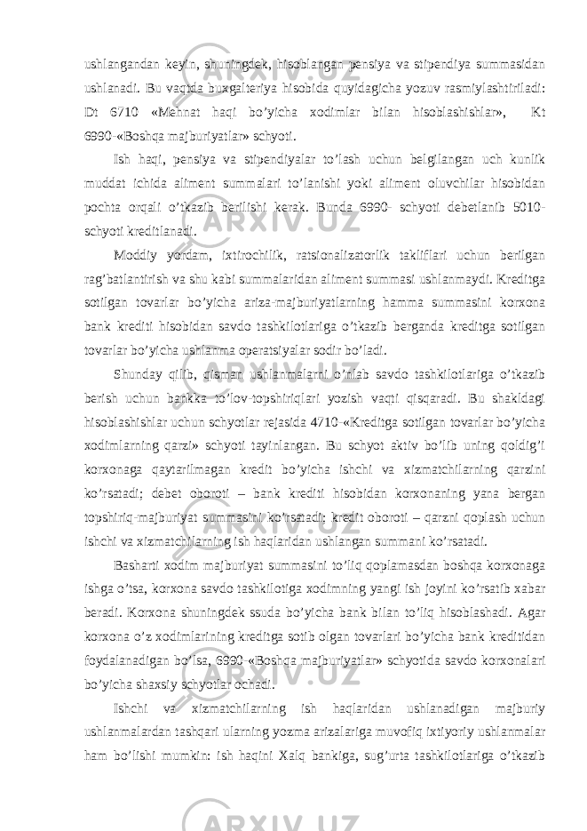 ushlangandan keyin, shuningdek, hisoblangan pensiya va stipendiya summasidan ushlanadi. Bu vaqtda buxgalteriya hisobida quyidagicha yozuv rasmiylashtiriladi: Dt 6710 «Mehnat haqi bo’yicha xodimlar bilan hisoblashishlar», Kt 6990-«Boshqa majburiyatlar» schyoti. Ish haqi, pensiya va stipendiyalar to’lash uchun belgilangan uch kunlik muddat ichida aliment summalari to’lanishi yoki aliment oluvchilar hisobidan pochta orqali o’tkazib berilishi kerak. Bunda 6990- schyoti debetlanib 5010- schyoti kreditlanadi. Moddiy yordam, ixtirochilik, ratsionalizatorlik takliflari uchun berilgan rag’batlantirish va shu kabi summalaridan aliment summasi ushlanmaydi. Kreditga sotilgan tovarlar bo’yicha ariza-majburiyatlarning hamma summasini korxona bank krediti hisobidan savdo tashkilotlariga o’tkazib berganda kreditga sotilgan tovarlar bo’yicha ushlanma operatsiyalar sodir bo’ladi. Shunday qilib, qisman ushlanmalarni o’nlab savdo tashkilotlariga o’tkazib berish uchun bankka to’lov-topshiriqlari yozish vaqti qisqaradi. Bu shakldagi hisoblashishlar uchun schyotlar rejasida 4710-«Kreditga sotilgan tovarlar bo’yicha xodimlarning qarzi» schyoti tayinlangan. Bu schyot aktiv bo’lib uning qoldig’i korxonaga qaytarilmagan kredit bo’yicha ishchi va xizmatchilarning qarzini ko’rsatadi; debet oboroti – bank krediti hisobidan korxonaning yana bergan topshiriq-majburiyat summasini ko’rsatadi; kredit oboroti – qarzni qoplash uchun ishchi va xizmatchilarning ish haqlaridan ushlangan summani ko’rsatadi. Basharti xodim majburiyat summasini to’liq qoplamasdan boshqa korxonaga ishga o’tsa, korxona savdo tashkilotiga xodimning yangi ish joyini ko’rsatib xabar beradi. Korxona shuningdek ssuda bo’yicha bank bilan to’liq hisoblashadi. Agar korxona o’z xodimlarining kreditga sotib olgan tovarlari bo’yicha bank kreditidan foydalanadigan bo’lsa, 6990-«Boshqa majburiyatlar» schyotida savdo korxonalari bo’yicha shaxsiy schyotlar ochadi. Ishchi va xizmatchilarning ish haqlaridan ushlanadigan majburiy ushlanmalardan tashqari ularning yozma arizalariga muvofiq ixtiyoriy ushlanmalar ham bo’lishi mumkin: ish haqini Хalq bankiga, sug’urta tashkilotlariga o’tkazib 