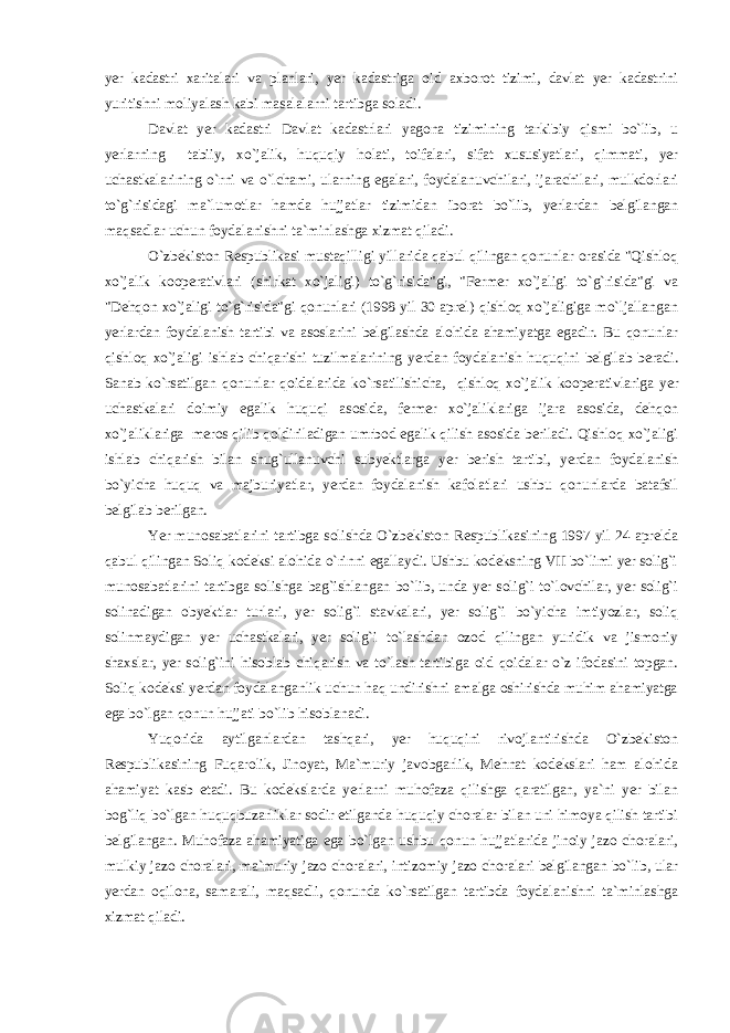 yer kadastri xaritalari va planlari, yer kadastriga oid axborot tizimi, davlat yer kadastrini yuritishni moliyalash kabi masalalarni tartibga soladi. Davlat yer kadastri Davlat kadastrlari yagona tizimining tarkibiy qismi bo`lib, u yerlarning tabiiy, xo`jalik, huquqiy holati, toifalari, sifat xususiyatlari, qimmati, yer uchastkalarining o`rni va o`lchami, ularning egalari, foydalanuvchilari, ijarachilari, mulkdorlari to`g`risidagi ma`lumotlar hamda hujjatlar tizimidan iborat bo`lib, yerlardan belgilangan maqsadlar uchun foydalanishni ta`minlashga xizmat qiladi. O`zbekiston Respublikasi mustaqilligi yillarida qabul qilingan qonunlar orasida &#34;Qishloq xo`jalik kooperativlari (shirkat xo`jaligi) to`g`risida&#34;gi, &#34;Fermer xo`jaligi to`g`risida&#34;gi va &#34;Dehqon xo`jaligi to`g`risida&#34;gi qonunlari (1998 yil 30 aprel) qishloq xo`jaligiga mo`ljallangan yerlardan foydalanish tartibi va asoslarini belgilashda alohida ahamiyatga egadir. Bu qonunlar qishloq xo`jaligi ishlab chiqarishi tuzilmalarining yerdan foydalanish huquqini belgilab beradi. Sanab ko`rsatilgan qonunlar qoidalarida ko`rsatilishicha, qishloq xo`jalik kooperativlariga yer uchastkalari doimiy egalik huquqi asosida, fermer xo`jaliklariga ijara asosida, dehqon xo`jaliklariga meros qilib qoldiriladigan umrbod egalik qilish asosida beriladi. Qishloq xo`jaligi ishlab chiqarish bilan shug`ullanuvchi subyektlarga yer berish tartibi, yerdan foydalanish bo`yicha huquq va majburiyatlar, yerdan foydalanish kafolatlari ushbu qonunlarda batafsil belgilab berilgan. Yer munosabatlarini tartibga solishda O`zbekiston Respublikasining 1997 yil 24 aprelda qabul qilingan Soliq kodeksi alohida o`rinni egallaydi. Ushbu kodeksning VII bo`limi yer solig`i munosabatlarini tartibga solishga bag`ishlangan bo`lib, unda yer solig`i to`lovchilar, yer solig`i solinadigan obyektlar turlari, yer solig`i stavkalari, yer solig`i bo`yicha imtiyozlar, soliq solinmaydigan yer uchastkalari, yer solig`i to`lashdan ozod qilingan yuridik va jismoniy shaxslar, yer solig`ini hisoblab chiqarish va to`lash tartibiga oid qoidalar o`z ifodasini topgan. Soliq kodeksi yerdan foydalanganlik uchun haq undirishni amalga oshirishda muhim ahamiyatga ega bo`lgan qonun hujjati bo`lib hisoblanadi. Yuqorida aytilganlardan tashqari, yer huquqini rivojlantirishda O`zbekiston Respublikasining Fuqarolik, Jinoyat, Ma`muriy javobgarlik, Mehnat kodekslari ham alohida ahamiyat kasb etadi. Bu kodekslarda yerlarni muhofaza qilishga qaratilgan, ya`ni yer bilan bog`liq bo`lgan huquqbuzarliklar sodir etilganda huquqiy choralar bilan uni himoya qilish tartibi belgilangan. Muhofaza ahamiyatiga ega bo`lgan ushbu qonun hujjatlarida jinoiy jazo choralari, mulkiy jazo choralari, ma`muriy jazo choralari, intizomiy jazo choralari belgilangan bo`lib, ular yerdan oqilona, samarali, maqsadli, qonunda ko`rsatilgan tartibda foydalanishni ta`minlashga xizmat qiladi. 