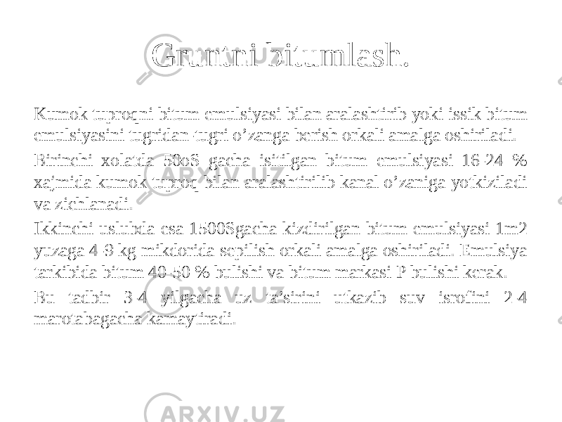 Gruntni bitumlash. Kumok tuproqni bitum emulsiyasi bilan aralashtirib yoki issik bitum emulsiyasini tugridan-tugri o’zanga berish orkali amalga oshiriladi. Birinchi xolatda 50oS gacha isitilgan bitum emulsiyasi 16-24 % xajmida kumok tuproq bilan aralashtirilib kanal o’zaniga yotkiziladi va zichlanadi. Ikkinchi uslubda esa 1500Sgacha kizdirilgan bitum emulsiyasi 1m2 yuzaga 4-9 kg mikdorida sepilish orkali amalga oshiriladi. Emulsiya tarkibida bitum 40-50 % bulishi va bitum markasi P bulishi kerak. Bu tadbir 3-4 yilgacha uz ta’sirini utkazib suv isrofini 2-4 marotabagacha kamaytiradi. 