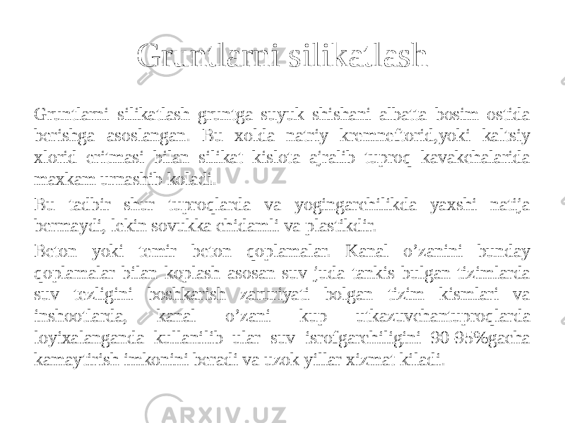 Gruntlarni silikatlash Gruntlarni silikatlash gruntga suyuk shishani albatta bosim ostida berishga asoslangan. Bu xolda natriy kremneftorid,yoki kaltsiy xlorid eritmasi bilan silikat kislota ajralib tuproq kavakchalarida maxkam urnashib koladi. Bu tadbir shur tuproqlarda va yogingarchilikda yaxshi natija bermaydi, lekin sovukka chidamli va plastikdir. Beton yoki temir beton qoplamalar. Kanal o’zanini bunday qoplamalar bilan koplash asosan suv juda tankis bulgan tizimlarda suv tezligini boshkarish zaruriyati bolgan tizim kismlari va inshootlarda, kanal o’zani kup utkazuvchantuproqlarda loyixalanganda kullanilib ular suv isrofgarchiligini 90-95%gacha kamaytirish imkonini beradi va uzok yillar xizmat kiladi. 