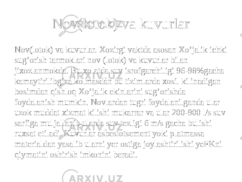 Nov(lotok) va kuvurlar Nov(lotok) va kuvurlar. Xozirgi vaktda asosan Xo’jalik ichki sug’orish tarmoklari nov (lotok) va kuvurlar bilan jixozlanmokda. Bu xolatda suv isrofgarchiligi 96-98%gacha kamaytirilibgina kolmasdan bu tizimlarda xosil kilinadigan bosimdan qishloq Xo’jalik ekinlarini sug’orishda foydalanish mumkin. Novlardan tugri foydalanilganda ular uzok muddat xizmat kilishi mukarrar va ular 200-900 l/s suv sarfiga muljallanib ularda suv tezligi 6 m/s gacha bulishi ruxsat etiladi. Kuvurlar asbestotsement yoki platmassa materialdan yasalib ularni yer ostiga joylashtirilishi yeFKni qiymatini oshirish imkonini beradi. 