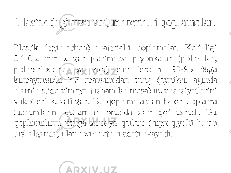 Plastik (egiluvchan) materialli qoplamalar. Plastik (egiluvchan) materialli qoplamalar. Kalinligi 0,1-0,2 mm bulgan plastmassa plyonkalari (polietilen, polivenilxlorid va x.o.) suv isrofini 90-95 %ga kamaytirsada 2-3 mavsumdan sung (ayniksa agarda ularni ustida ximoya tusham bulmasa) uz xususiyatlarini yukotishi kuzatilgan. Bu qoplamalardan beton qoplama tushamlarini qatlamlari orasida xam qo’llashadi. Bu qoplamalarni ustiga ximoya qatlam (tuproq,yoki beton tushalganda, ularni xizmat muddati uzayadi. 