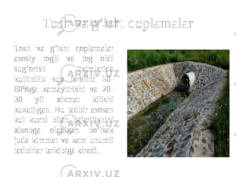 Tosh va g’isht qoplamalar Tosh va g’isht qoplamalar asosiy togli va tog oldi sug’orish tizimlarida kullinilib suv isrofini 50- 60%ga kamaytirishi va 20- 30 yil xizmat kilishi kuzatilgan. Bu tadbir asosan kul kuchi bilan bajarilishini xisobga oladigan bo’lsak juda kimmat va kam unumli tadbirlar tarkibiga kiradi. 