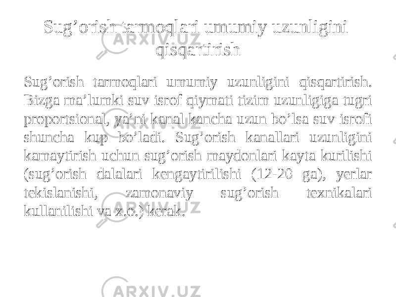 Sug’orish tarmoqlari umumiy uzunligini qisqartirish Sug’orish tarmoqlari umumiy uzunligini qisqartirish. Bizga ma’lumki suv isrof qiymati tizim uzunligiga tugri proportsional, ya’ni kanal kancha uzun bo’lsa suv isrofi shuncha kup bo’ladi. Sug’orish kanallari uzunligini kamaytirish uchun sug’orish maydonlari kayta kurilishi (sug’orish dalalari kengaytirilishi (12-20 ga), yerlar tekislanishi, zamonaviy sug’orish texnikalari kullanilishi va x.o.) kerak. 