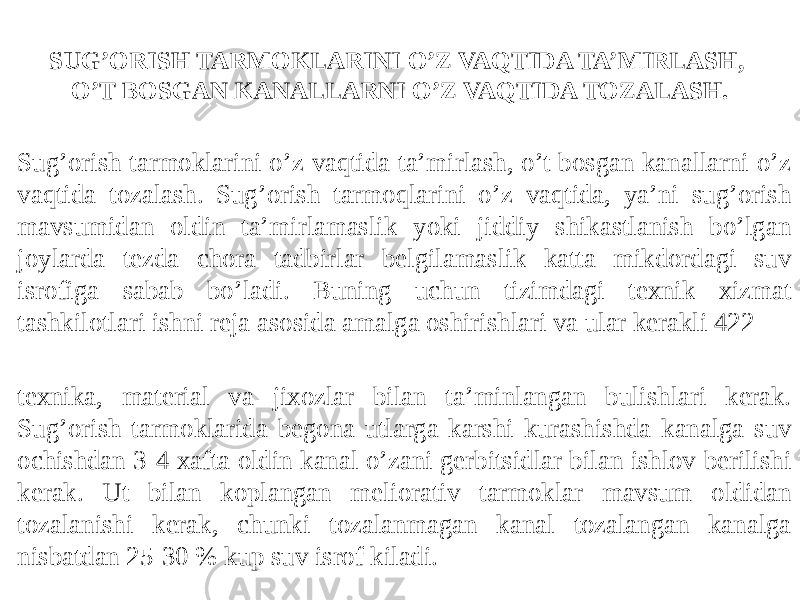 SUG’ORISH TARMOKLARINI O’Z VAQTIDA TA’MIRLASH, O’T BOSGAN KANALLARNI O’Z VAQTIDA TOZALASH. Sug’orish tarmoklarini o’z vaqtida ta’mirlash, o’t bosgan kanallarni o’z vaqtida tozalash. Sug’orish tarmoqlarini o’z vaqtida, ya’ni sug’orish mavsumidan oldin ta’mirlamaslik yoki jiddiy shikastlanish bo’lgan joylarda tezda chora tadbirlar belgilamaslik katta mikdordagi suv isrofiga sabab bo’ladi. Buning uchun tizimdagi texnik xizmat tashkilotlari ishni reja asosida amalga oshirishlari va ular kerakli 422 texnika, material va jixozlar bilan ta’minlangan bulishlari kerak. Sug’orish tarmoklarida begona utlarga karshi kurashishda kanalga suv ochishdan 3-4 xafta oldin kanal o’zani gerbitsidlar bilan ishlov berilishi kerak. Ut bilan koplangan meliorativ tarmoklar mavsum oldidan tozalanishi kerak, chunki tozalanmagan kanal tozalangan kanalga nisbatdan 25-30 % kup suv isrof kiladi. 