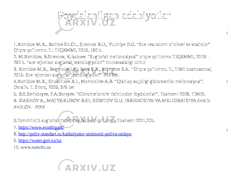 Foydalanilgan adabiyotlar 1.Xamidov M.X., Botirov Sh.Ch., Suvanov B.U., Yulchiye D.G. “Suv resurslarni o’lchovi va vositalar” O’quv qo’llanma. T.: TIQXMMI, 2019, 180 b. 2. M.Xamidov, B.Suvanov, K.Isabaev. “Sug‘orish melioratsiyasi” o‘quv qo‘llanma TIQXMMI, 2019: - 292 b. “suv tejamkor sug‘orish texnologiyalari” mutaxassisligi uchun 3. Xamidov M.X., Begmatov I.A., Isaev S.X., Mamatov S.A. “ O‘quv qo‘llanma. T., TIMI bosmaxonasi, 2015. Suv tejamkor sug‘orish texnologiyalari” 243 bet. 4.Xamidov M.X., Shukurlaev X.I., Mamataliev A.B. “Qishloq xo,jaligi gidrotexnika meliorasiyasi”. Darslik. T. Sharq, 2009, 379 bet 5. B.S.Serikbayev, F.A.Barayev. “Gidromeliorativ tizimlardan foydalanish”. Toshkent-2008. TIMI6. 6 . ISASHOV A., MATYAKUBOV B.Sh, SOBITOV O.U. IRRIGATSIYA VA MELIORATSIYA darslik ANDIJON - 2019 6.Tomchilatib sug‘orish tizimining ishlashi qo‘llanma.Toshkent 2021,20b. 7. https://www.ecodrip.uz/ 8. http://poliv-standart.ru/kalkulyator-stoimosti-poliva-onlayn 9. https:// water.gov.uz/uz 10. www.tomchi.uz 