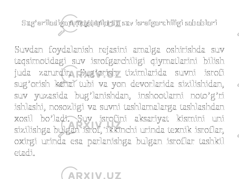 Sug’oriladigan maydonlarda suv isrofgarchiligi sabablari Suvdan foydalanish rejasini amalga oshirishda suv taqsimotidagi suv isrofgarchiligi qiymatlarini bilish juda zarurdir. Sug’orish tizimlarida suvni isrofi sug’orish kanal tubi va yon devorlarida sizilishidan, suv yuzasida bug’lanishdan, inshootlarni noto’g’ri ishlashi, nosozligi va suvni tashlamalarga tashlashdan xosil bo’ladi. Suv isrofini aksariyat kismini uni sizilishga bulgan isrof, ikkinchi urinda texnik isroflar, oxirgi urinda esa parlanishga bulgan isroflar tashkil etadi. 